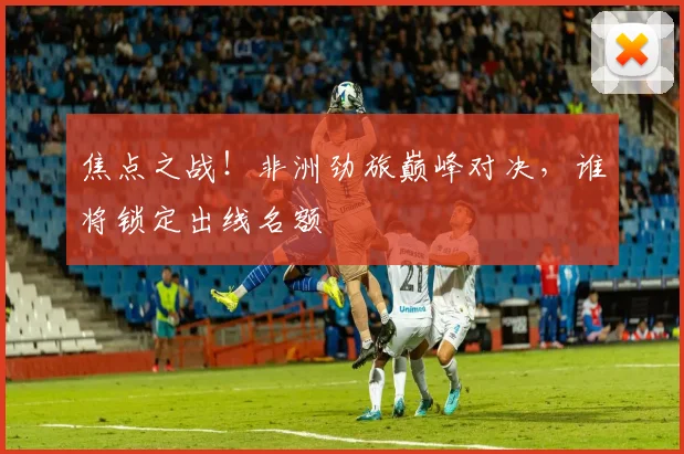 焦点之战!非洲劲旅巅峰对决,谁将锁定出线名额