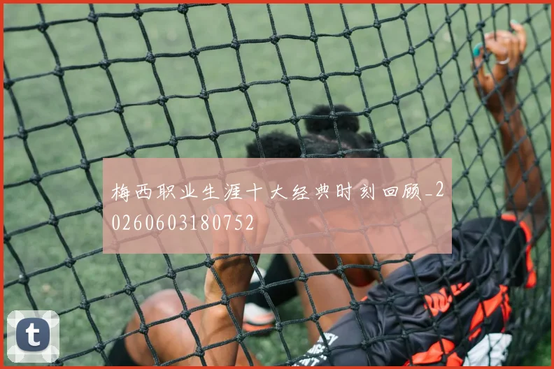 梅西职业生涯十大经典时刻回顾_20260603180752