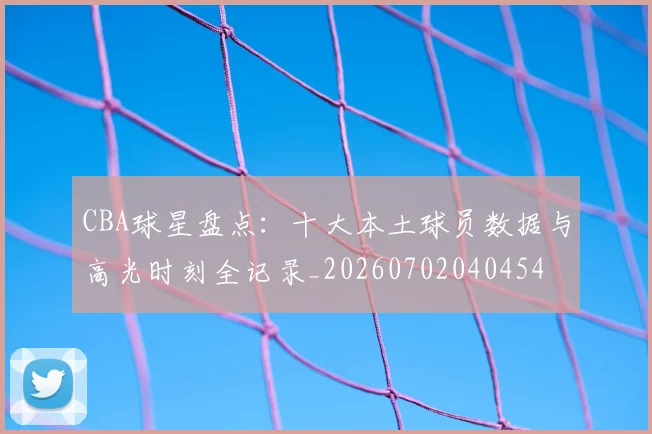 CBA球星盘点：十大本土球员数据与高光时刻全记录_20260702040454