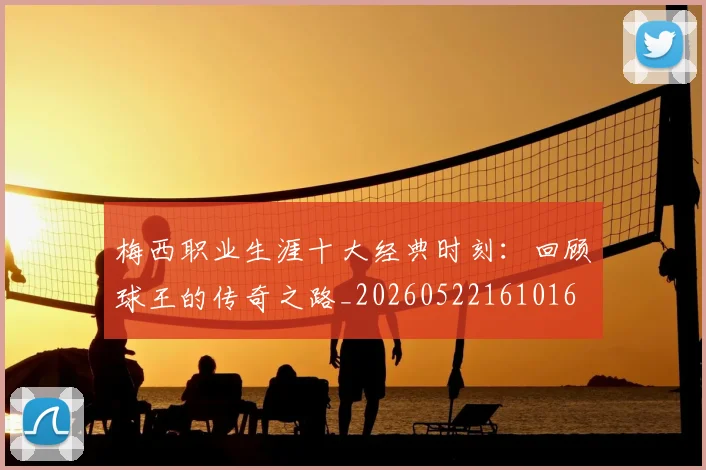 梅西职业生涯十大经典时刻：回顾球王的传奇之路_20260522161016