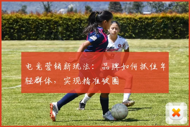电竞营销新玩法：品牌如何抓住年轻群体，实现精准破圈