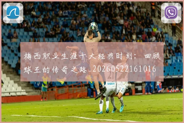 梅西职业生涯十大经典时刻:回顾球王的传奇之路_20260522161016