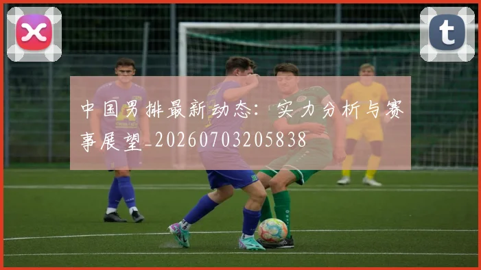 中国男排最新动态:实力分析与赛事展望_20260703205838