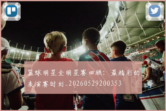 篮球明星全明星赛回顾：最精彩的表演赛时刻_20260529200353