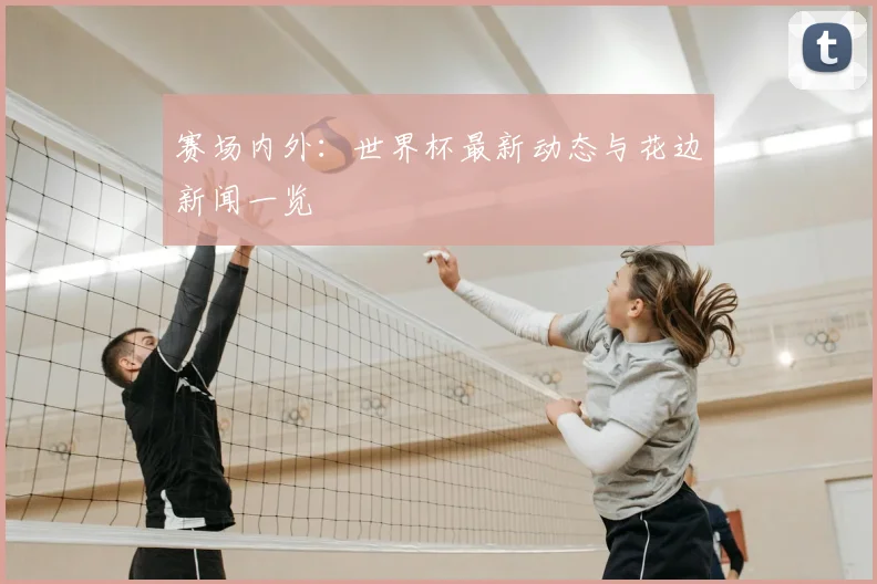 赛场内外：世界杯最新动态与花边新闻一览