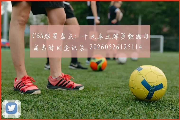CBA球星盘点：十大本土球员数据与高光时刻全记录_20260526125114_20260702040456