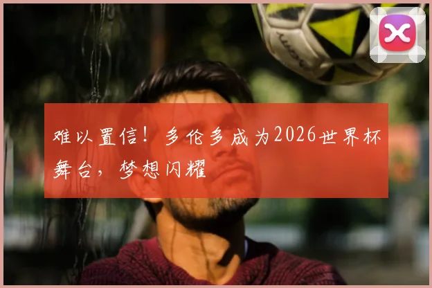 难以置信!多伦多成为2026世界杯舞台,梦想闪耀