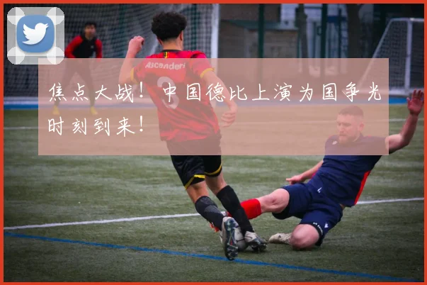 焦点大战！中国德比上演为国争光时刻到来！