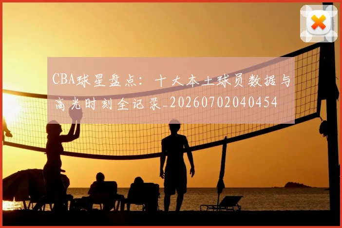 CBA球星盘点:十大本土球员数据与高光时刻全记录_20260702040454