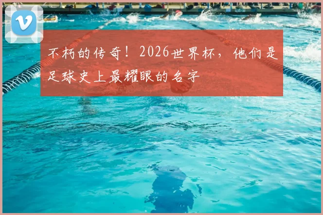 不朽的传奇！2026世界杯，他们是足球史上最耀眼的名字