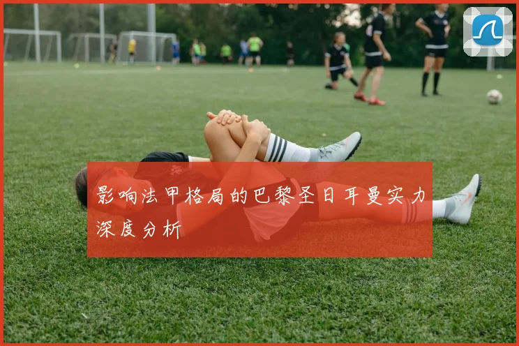 影响法甲格局的巴黎圣日耳曼实力深度分析